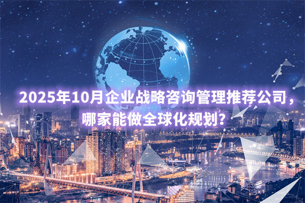 2025年10月企業（yè）戰略谘詢管（guǎn）理推薦公司，哪家能做全球化規（guī）劃？